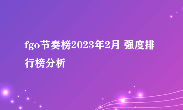 fgo节奏榜2023年2月 强度排行榜分析