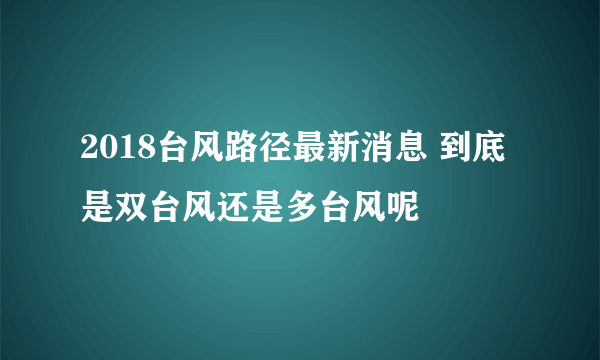 2018台风路径最新消息 到底是双台风还是多台风呢