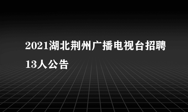 2021湖北荆州广播电视台招聘13人公告