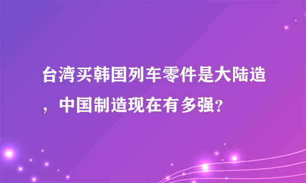 台湾买韩国列车零件是大陆造，中国制造现在有多强？