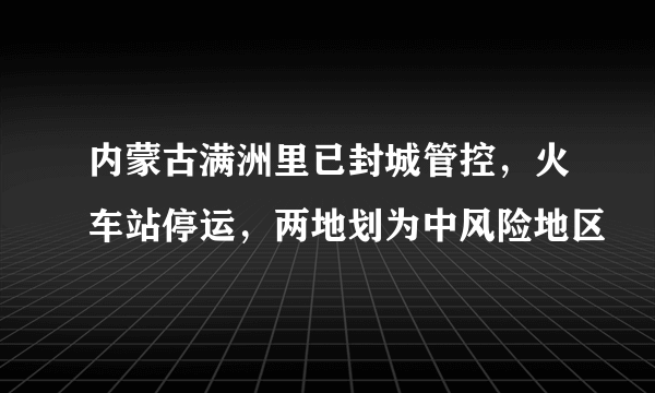 内蒙古满洲里已封城管控，火车站停运，两地划为中风险地区