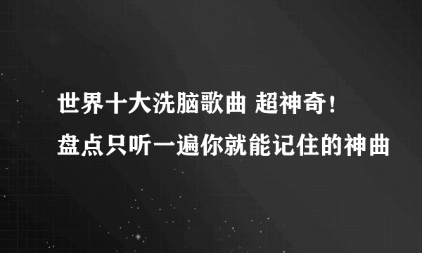 世界十大洗脑歌曲 超神奇！盘点只听一遍你就能记住的神曲