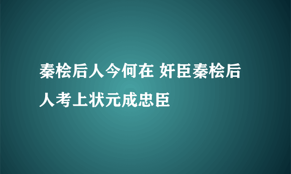 秦桧后人今何在 奸臣秦桧后人考上状元成忠臣