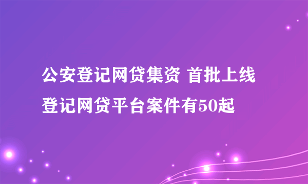 公安登记网贷集资 首批上线登记网贷平台案件有50起