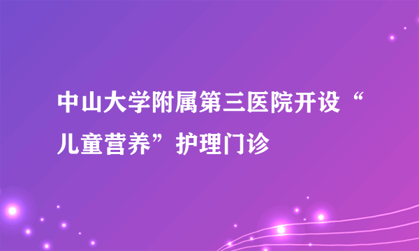 中山大学附属第三医院开设“儿童营养”护理门诊