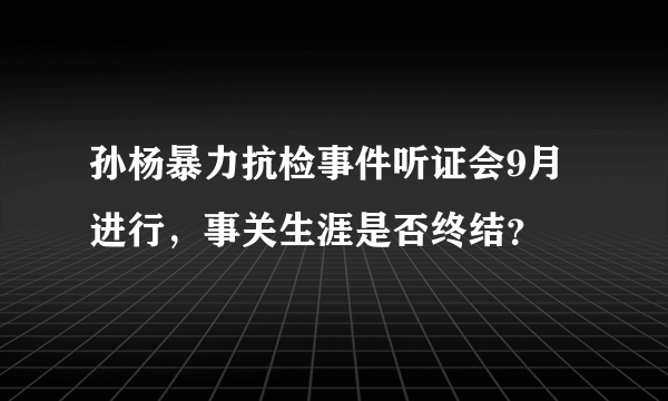 孙杨暴力抗检事件听证会9月进行，事关生涯是否终结？