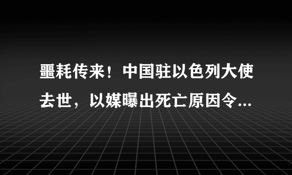 噩耗传来！中国驻以色列大使去世，以媒曝出死亡原因令人难以接受