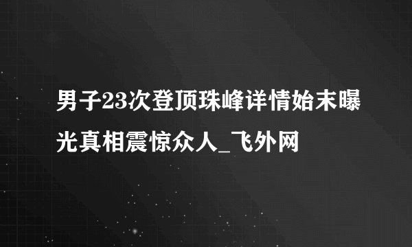 男子23次登顶珠峰详情始末曝光真相震惊众人_飞外网