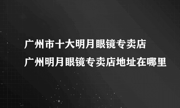 广州市十大明月眼镜专卖店 广州明月眼镜专卖店地址在哪里