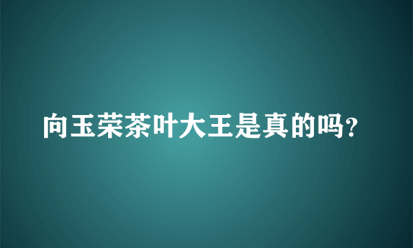 向玉荣茶叶大王是真的吗？