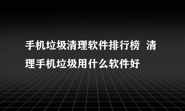 手机垃圾清理软件排行榜  清理手机垃圾用什么软件好