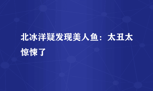 北冰洋疑发现美人鱼：太丑太惊悚了