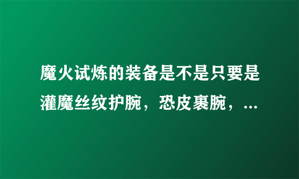 魔火试炼的装备是不是只要是灌魔丝纹护腕，恐皮裹腕，刻鳞臂甲，邪钢护臂是不是这几种随随便的一样都可以