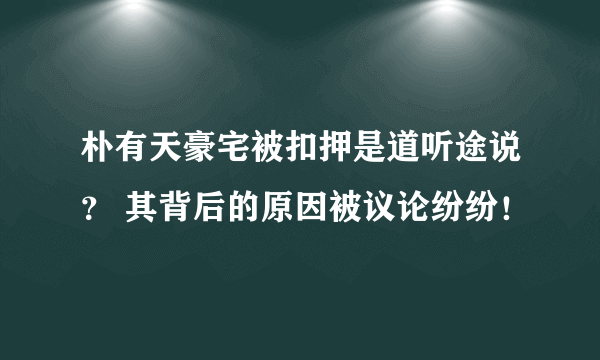 朴有天豪宅被扣押是道听途说？ 其背后的原因被议论纷纷！