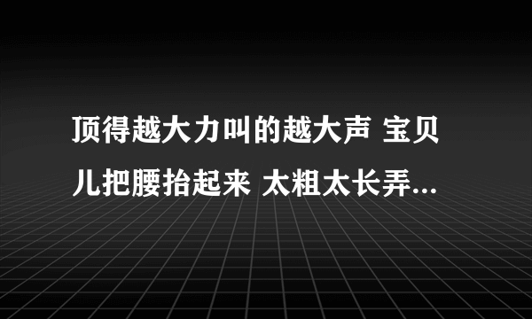 顶得越大力叫的越大声 宝贝儿把腰抬起来 太粗太长弄死了我-情感口述