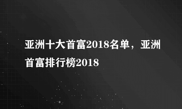 亚洲十大首富2018名单，亚洲首富排行榜2018