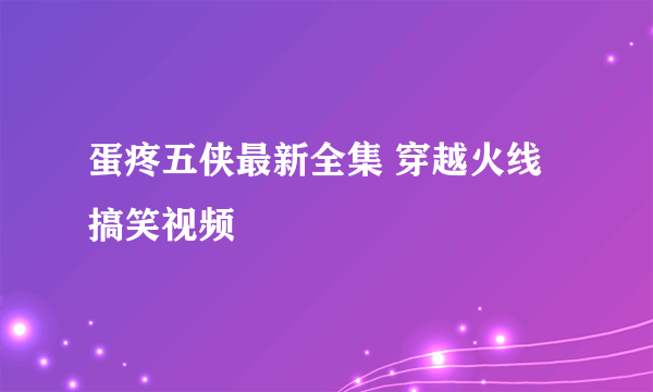 蛋疼五侠最新全集 穿越火线搞笑视频