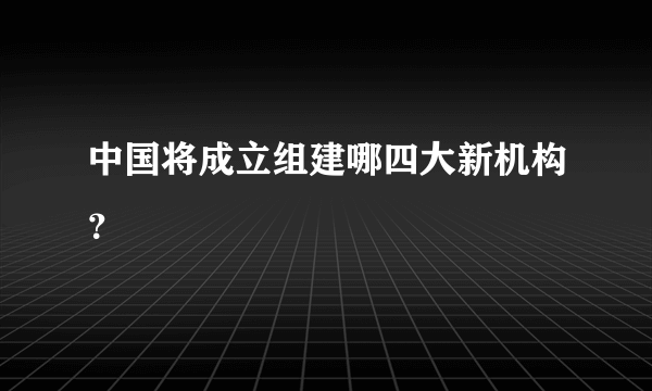 中国将成立组建哪四大新机构？