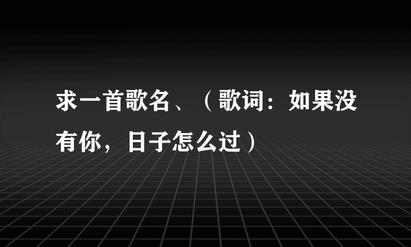 求一首歌名、（歌词：如果没有你，日子怎么过）