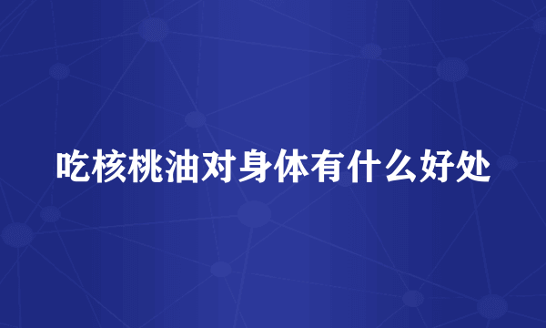 吃核桃油对身体有什么好处