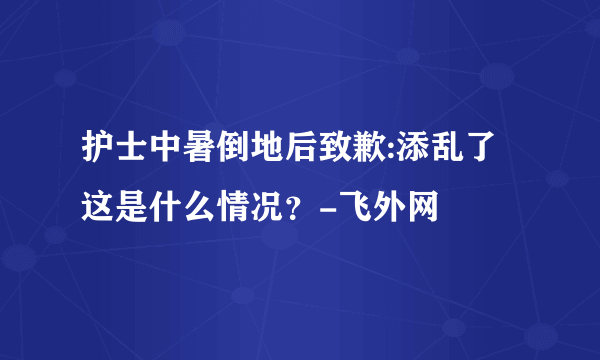 护士中暑倒地后致歉:添乱了 这是什么情况？-飞外网