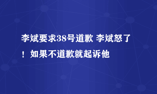 李斌要求38号道歉 李斌怒了！如果不道歉就起诉他