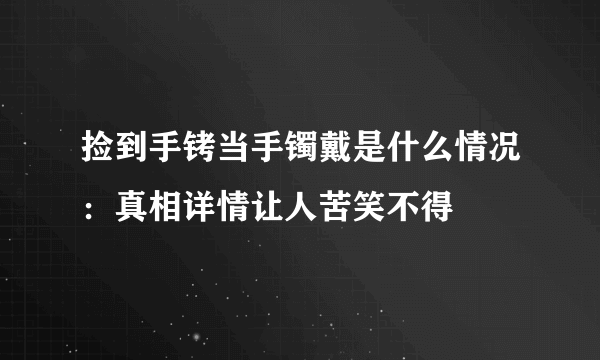 捡到手铐当手镯戴是什么情况：真相详情让人苦笑不得