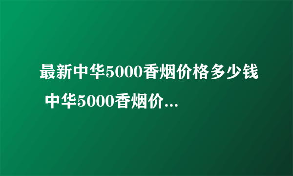 最新中华5000香烟价格多少钱 中华5000香烟价格表图大全