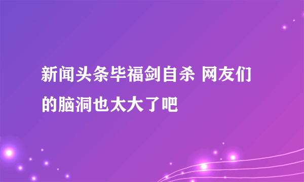 新闻头条毕福剑自杀 网友们的脑洞也太大了吧