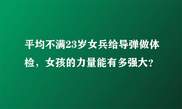 平均不满23岁女兵给导弹做体检，女孩的力量能有多强大？