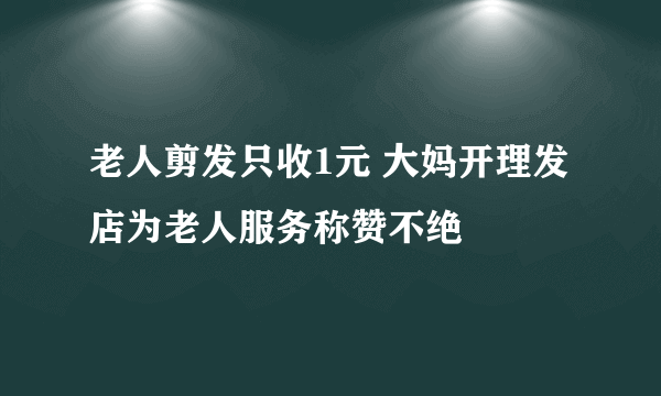 老人剪发只收1元 大妈开理发店为老人服务称赞不绝