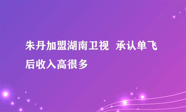 朱丹加盟湖南卫视  承认单飞后收入高很多