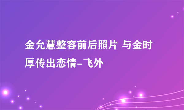 金允慧整容前后照片 与金时厚传出恋情-飞外