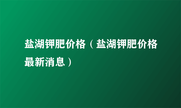 盐湖钾肥价格（盐湖钾肥价格最新消息）