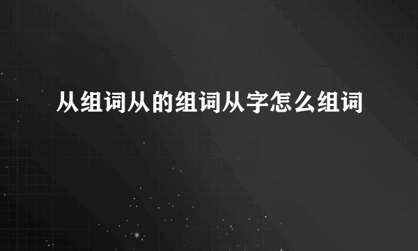 从组词从的组词从字怎么组词