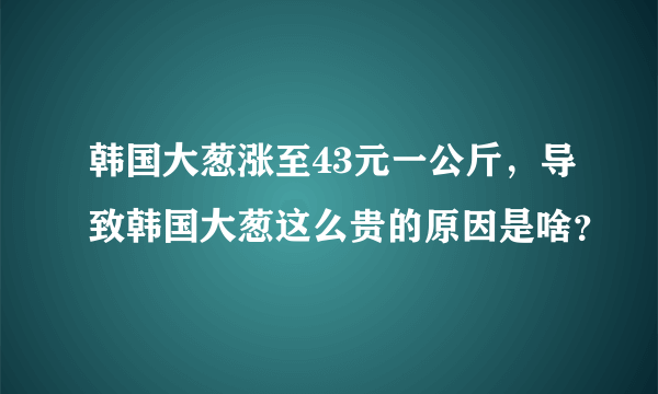 韩国大葱涨至43元一公斤，导致韩国大葱这么贵的原因是啥？