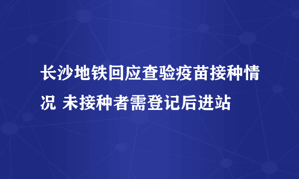 长沙地铁回应查验疫苗接种情况 未接种者需登记后进站