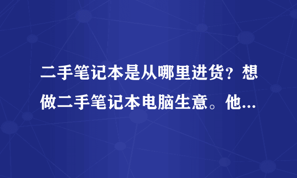 二手笔记本是从哪里进货？想做二手笔记本电脑生意。他们批发的从哪进的货？一手货源的广州金桥是有个苍吗