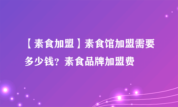 【素食加盟】素食馆加盟需要多少钱？素食品牌加盟费