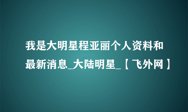 我是大明星程亚丽个人资料和最新消息_大陆明星_【飞外网】