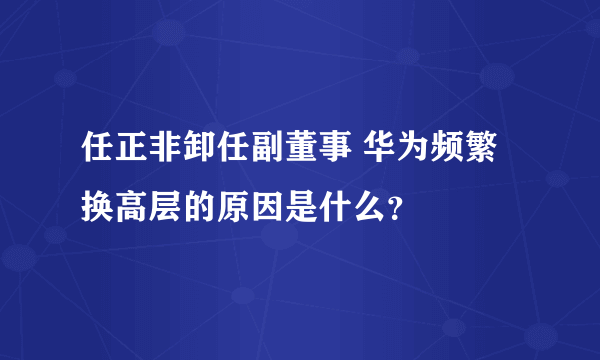 任正非卸任副董事 华为频繁换高层的原因是什么？