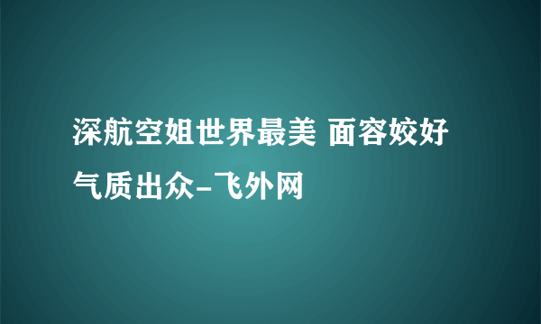 深航空姐世界最美 面容姣好气质出众-飞外网