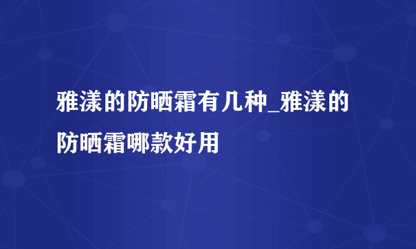 雅漾的防晒霜有几种_雅漾的防晒霜哪款好用