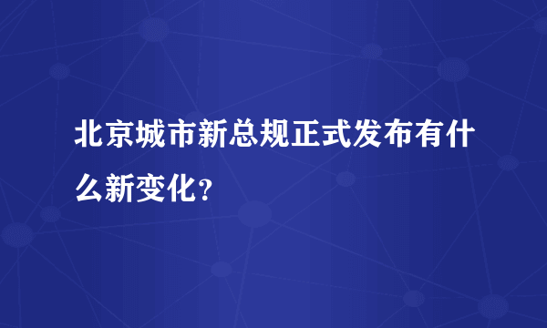 北京城市新总规正式发布有什么新变化？