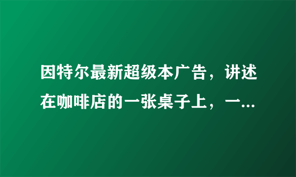 因特尔最新超级本广告，讲述在咖啡店的一张桌子上，一个年轻人使用超级本，一位大叔使用旧pc，