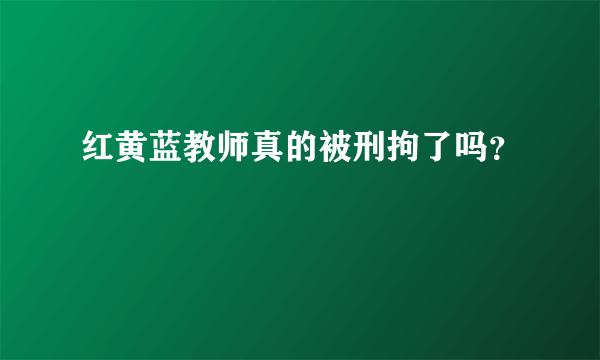 红黄蓝教师真的被刑拘了吗？