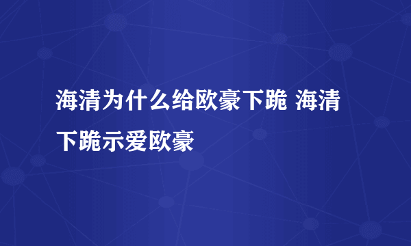 海清为什么给欧豪下跪 海清下跪示爱欧豪