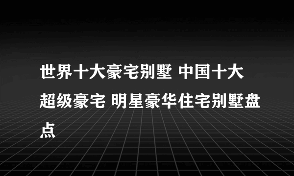 世界十大豪宅别墅 中国十大超级豪宅 明星豪华住宅别墅盘点