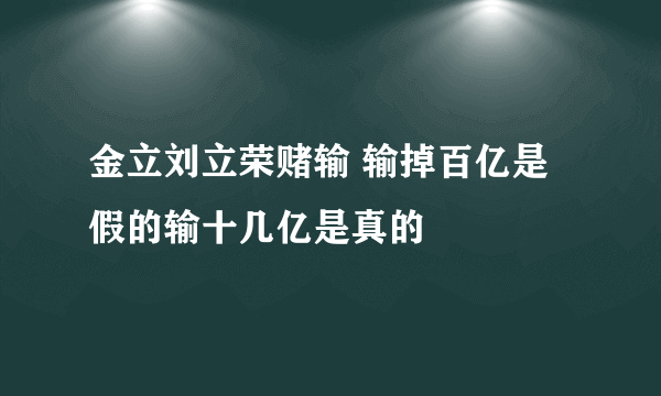 金立刘立荣赌输 输掉百亿是假的输十几亿是真的