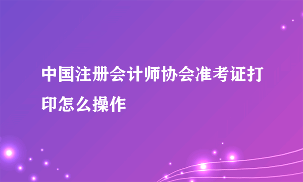 中国注册会计师协会准考证打印怎么操作